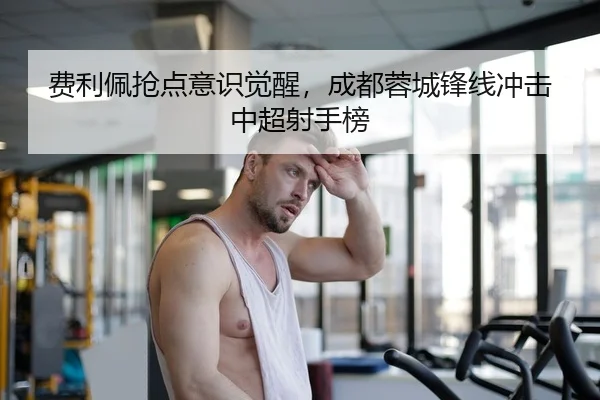 费利佩抢点意识觉醒，成都蓉城锋线冲击中超射手榜